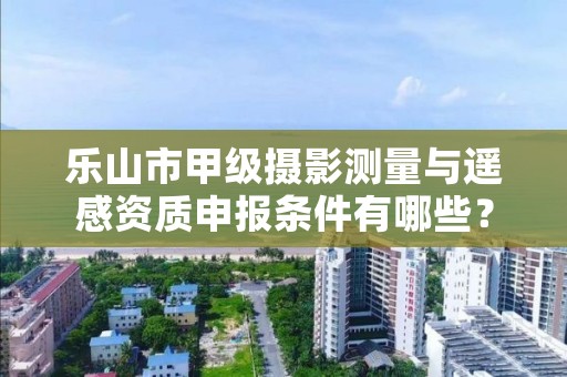 乐山市甲级摄影测量与遥感资质申报条件有哪些?建议收藏!