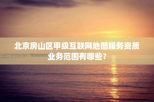 北京房山区甲级互联网地图服务资质业务范围有哪些?