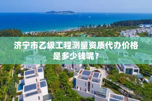 济宁市乙级工程测量资质代办价格是多少钱呢?