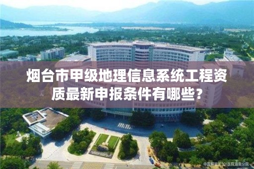 烟台市甲级地理信息系统工程资质最新申报条件有哪些?