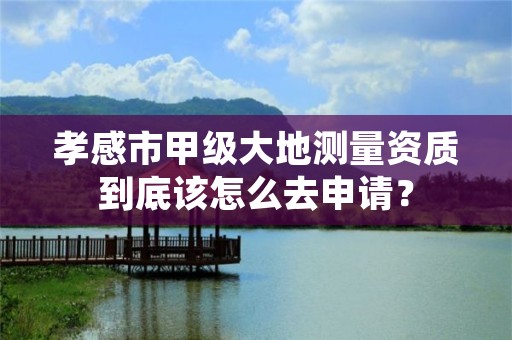 孝感市甲级大地测量资质到底该怎么去申请?