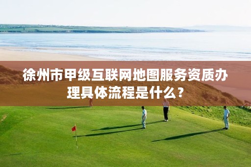 徐州市甲级互联网地图服务资质办理具体流程是什么?