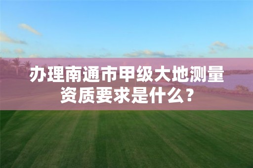 办理南通市甲级大地测量资质要求是什么?