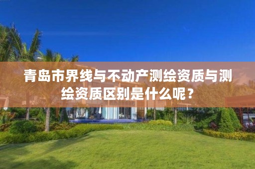 青岛市界线与不动产测绘资质与测绘资质区别是什么呢?