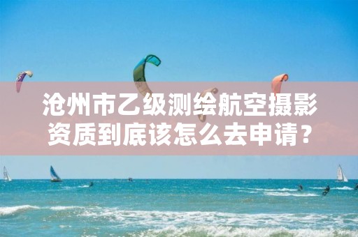 沧州市乙级测绘航空摄影资质到底该怎么去申请?