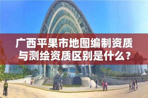 广西平果市地图编制资质与测绘资质区别是什么?