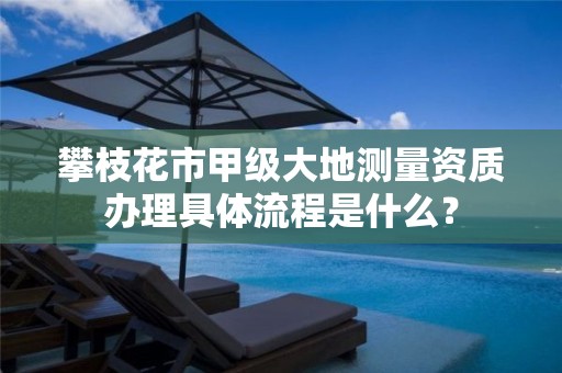攀枝花市甲级大地测量资质办理具体流程是什么?