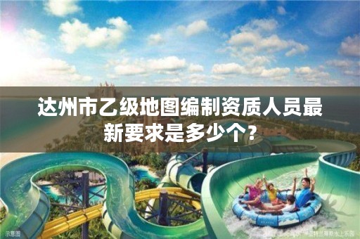 达州市乙级地图编制资质人员最新要求是多少个?