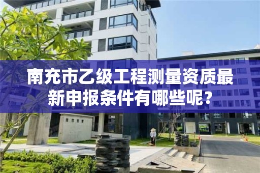 南充市乙级工程测量资质最新申报条件有哪些呢?