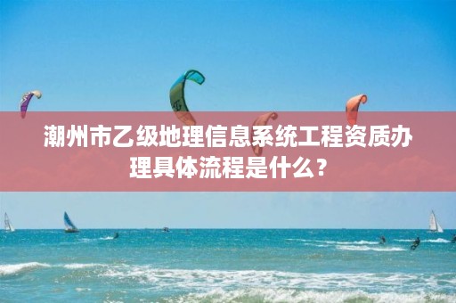 潮州市乙级地理信息系统工程资质办理具体流程是什么?