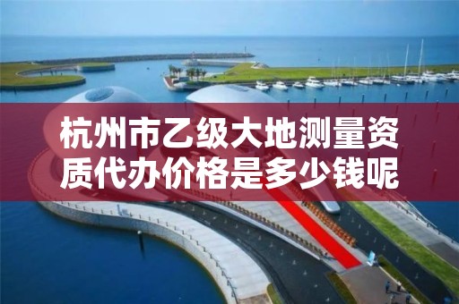 杭州市乙级大地测量资质代办价格是多少钱呢?