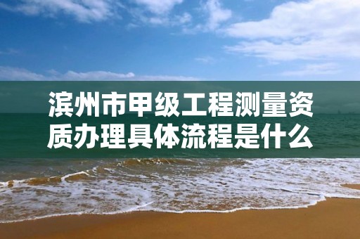 滨州市甲级工程测量资质办理具体流程是什么?