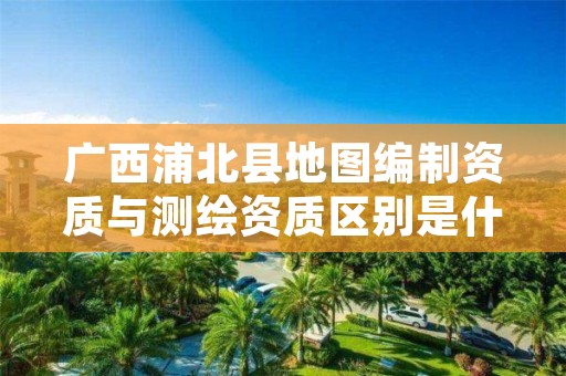 广西浦北县地图编制资质与测绘资质区别是什么?