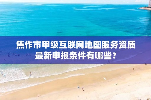 焦作市甲级互联网地图服务资质最新申报条件有哪些?