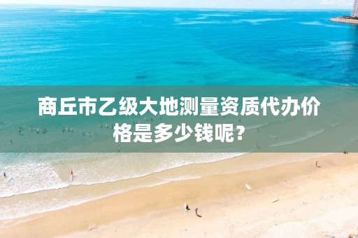 商丘市乙级大地测量资质代办价格是多少钱呢?