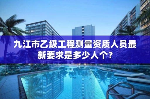 九江市乙级工程测量资质人员最新要求是多少人个?
