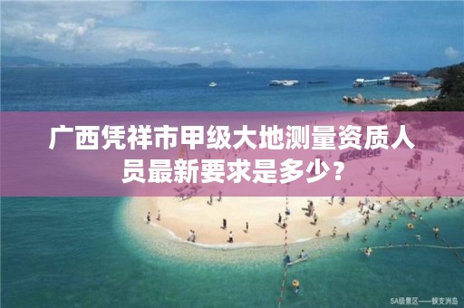 广西凭祥市甲级大地测量资质人员最新要求是多少?