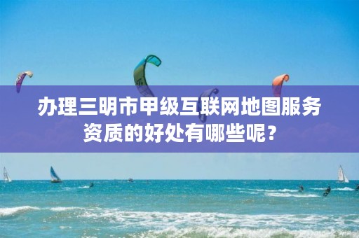 办理三明市甲级互联网地图服务资质的好处有哪些呢?