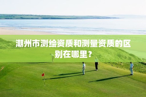 潮州市测绘资质和测量资质的区别在哪里?