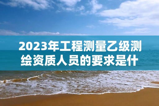 2023年工程测量乙级测绘资质人员的要求是什么？速来看看
