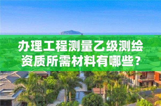 办理工程测量乙级测绘资质所需材料有哪些？建议你收藏