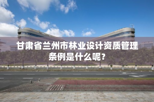 甘肃省兰州市林业设计资质管理条例是什么呢?
