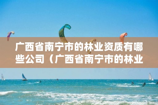 广西省南宁市的林业资质有哪些公司(广西省南宁市的林业资质有哪些公司名称)