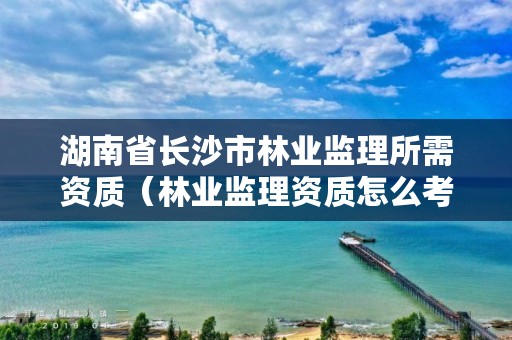 湖南省长沙市林业监理所需资质(林业监理资质怎么考)