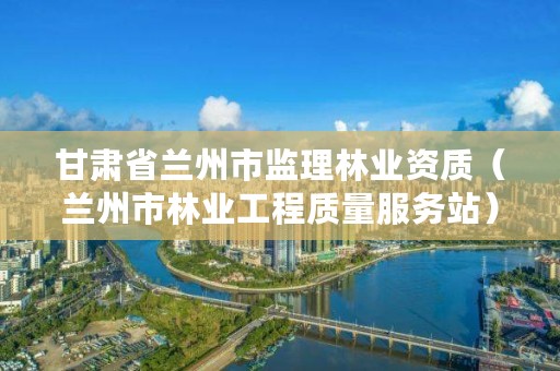 甘肃省兰州市监理林业资质(兰州市林业工程质量服务站)