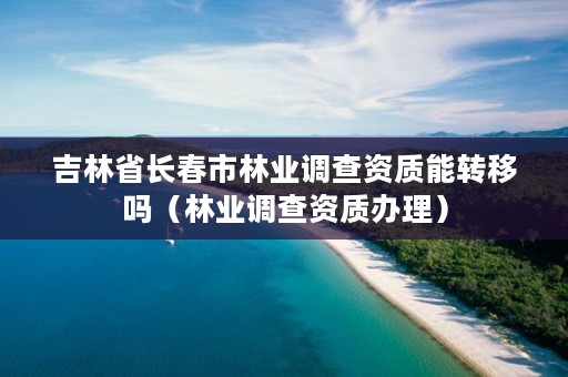 吉林省长春市林业调查资质能转移吗（林业调查资质办理）