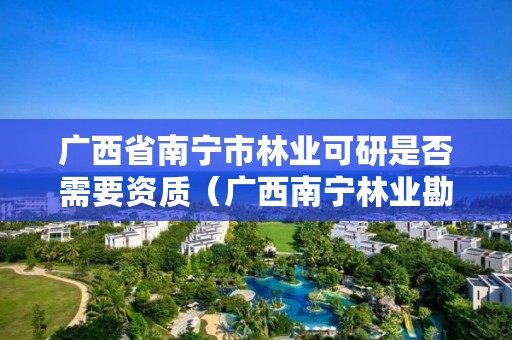 广西省南宁市林业可研是否需要资质(广西南宁林业勘测设计院有限公司)