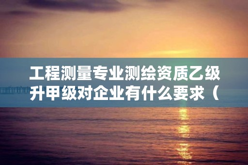 工程测量专业测绘资质乙级升甲级对企业有什么要求（建议收藏）