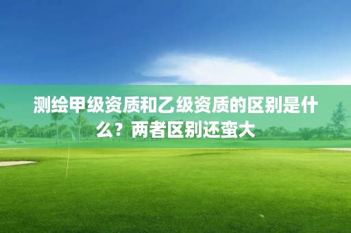 测绘甲级资质和乙级资质的区别是什么？两者区别还蛮大