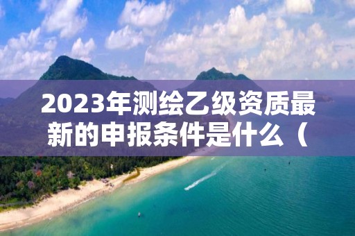 2023年测绘乙级资质最新的申报条件是什么（全面解析）