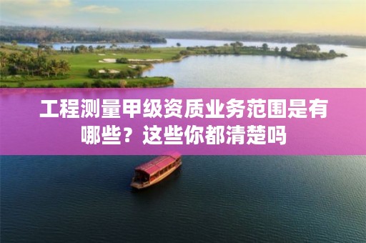 工程测量甲级资质业务范围是有哪些？这些你都清楚吗
