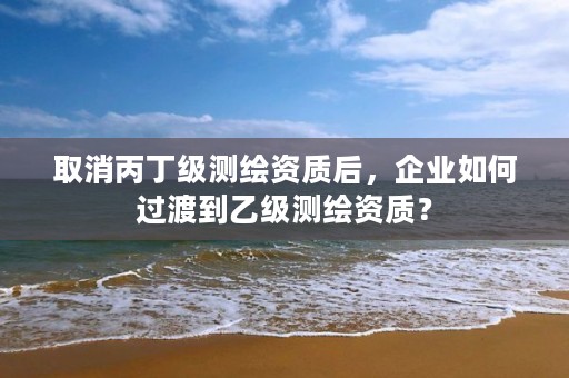 取消丙丁级测绘资质后，企业如何过渡到乙级测绘资质？