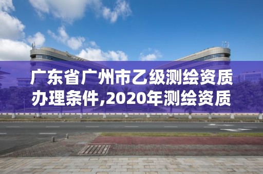 广东省广州市乙级测绘资质办理条件,2020年测绘资质乙级需要什么条件