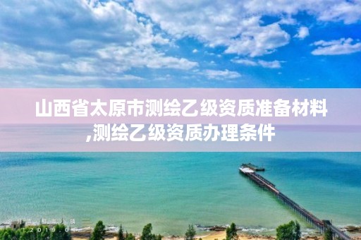 山西省太原市测绘乙级资质准备材料,测绘乙级资质办理条件