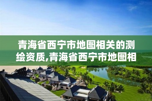 青海省西宁市地图相关的测绘资质,青海省西宁市地图相关的测绘资质有哪些