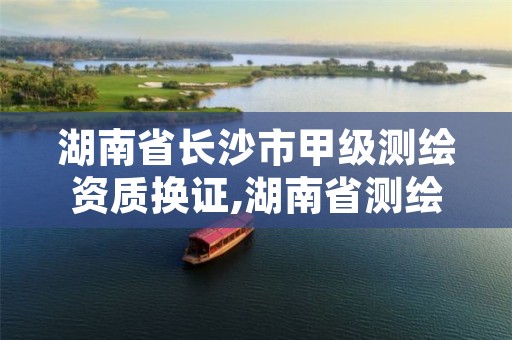 湖南省长沙市甲级测绘资质换证,湖南省测绘资质查询