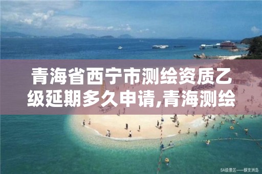 青海省西宁市测绘资质乙级延期多久申请,青海测绘资质办理