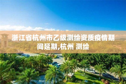 浙江省杭州市乙级测绘资质疫情期间延期,杭州 测绘