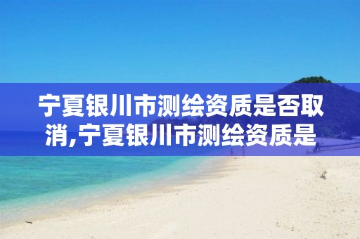 宁夏银川市测绘资质是否取消,宁夏银川市测绘资质是否取消了