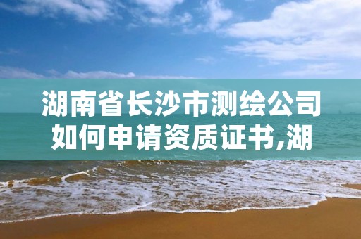 湖南省长沙市测绘公司如何申请资质证书,湖南测绘资质办理