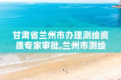 甘肃省兰州市办理测绘资质专家审批,兰州市测绘研究院改企了吗