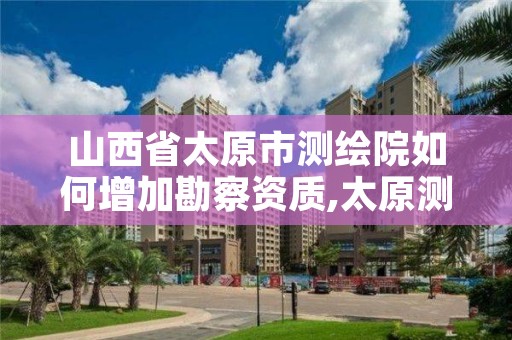山西省太原市测绘院如何增加勘察资质,太原测绘院招聘