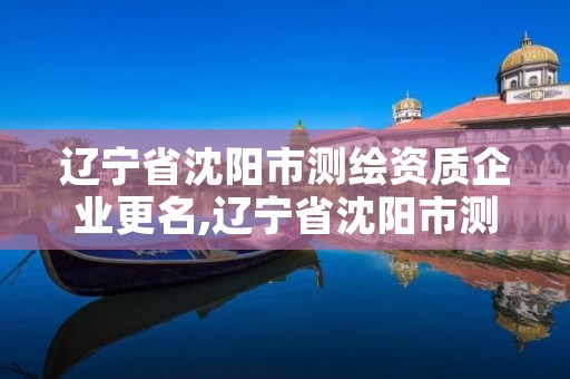 辽宁省沈阳市测绘资质企业更名,辽宁省沈阳市测绘资质企业更名公告
