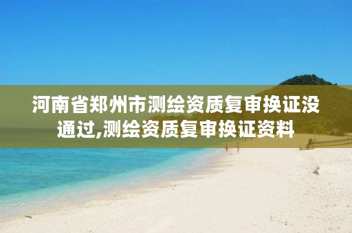 河南省郑州市测绘资质复审换证没通过,测绘资质复审换证资料