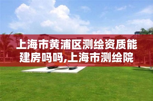 上海市黄浦区测绘资质能建房吗吗,上海市测绘院营业时间