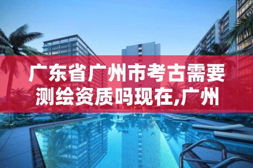 广东省广州市考古需要测绘资质吗现在,广州考古六十年